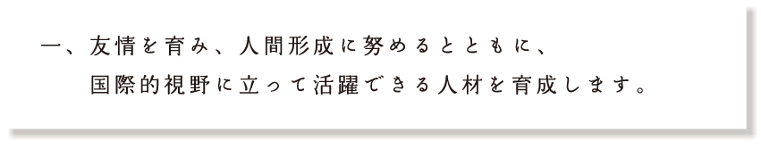 友情を育み、人間形成に努めるとともに、国際的視野に立って活躍できる人材を育成します。