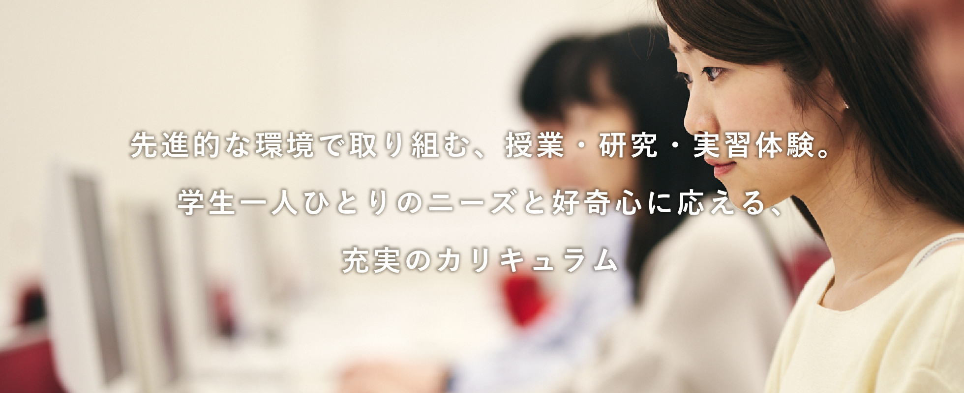 先進的な環境で取り組む、授業・研究・実習体験。学生一人ひとりのニーズと好奇心に応える、充実のカリキュラム